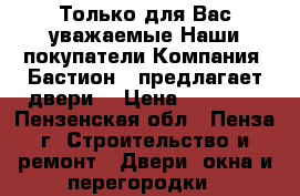 Только для Вас уважаемые Наши покупатели Компания «Бастион » предлагает двери! › Цена ­ 10 000 - Пензенская обл., Пенза г. Строительство и ремонт » Двери, окна и перегородки   